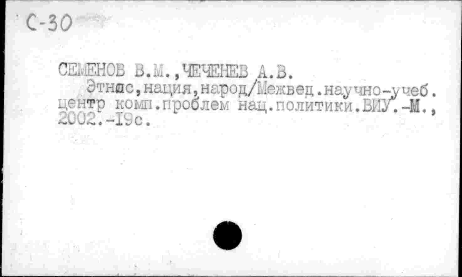 ﻿С-30
СЕМЕНОВ В.М.»ЧЕЧЕНЕВ А.В.
Этнос, нация, народ/Межвед. научно-учеб. центр комп.проблем нац. политики.ВИУО-М., 2002.-19с.